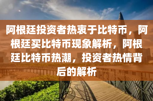 阿根廷投资者热衷于比特币，阿根廷买比特币现象解析，阿根廷比特币热潮，投资者热情背后的解析