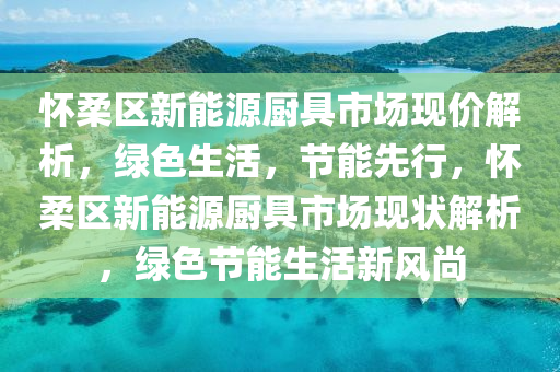 怀柔区新能源厨具市场现价解析，绿色生活，节能先行，怀柔区新能源厨具市场现状解析，绿色节能生活新风尚