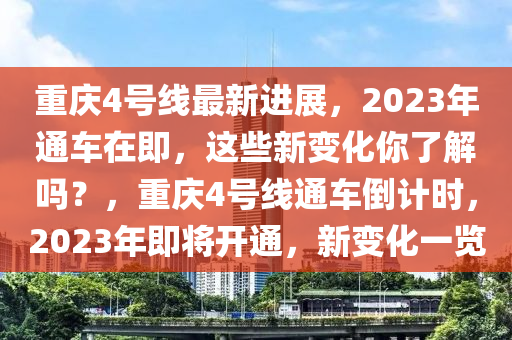 重庆4号线最新进展，2023年通车在即，这些新变化你了解吗？，重庆4号线通车倒计时，2023年即将开通，新变化一览