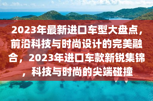 2023年最新进口车型大盘点，前沿科技与时尚设计的完美融合，2023年进口车款新锐集锦，科技与时尚的尖端碰撞