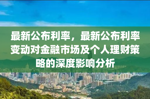 最新公布利率，最新公布利率变动对金融市场及个人理财策略的深度影响分析