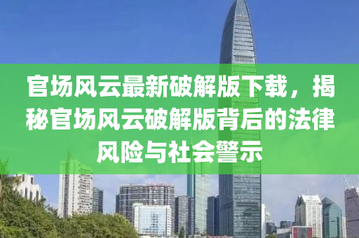 官场风云最新破解版下载，揭秘官场风云破解版背后的法律风险与社会警示