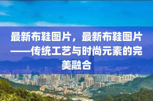 最新布鞋图片，最新布鞋图片——传统工艺与时尚元素的完美融合