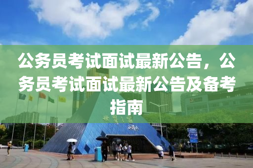 公务员考试面试最新公告，公务员考试面试最新公告及备考指南