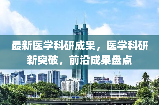 最新医学科研成果，医学科研新突破，前沿成果盘点