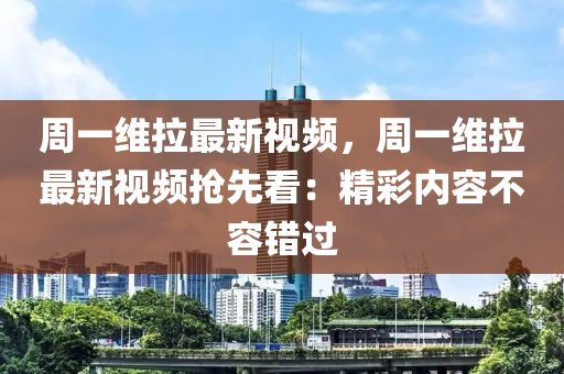 周一维拉最新视频，周一维拉最新视频抢先看：精彩内容不容错过