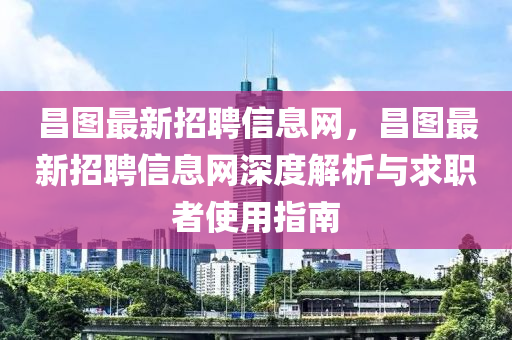 昌图最新招聘信息网，昌图最新招聘信息网深度解析与求职者使用指南