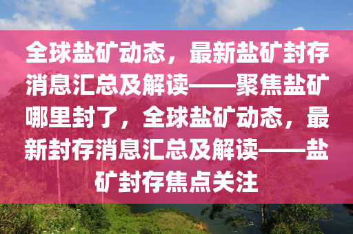 全球盐矿动态，最新盐矿封存消息汇总及解读——聚焦盐矿哪里封了，全球盐矿动态，最新封存消息汇总及解读——盐矿封存焦点关注