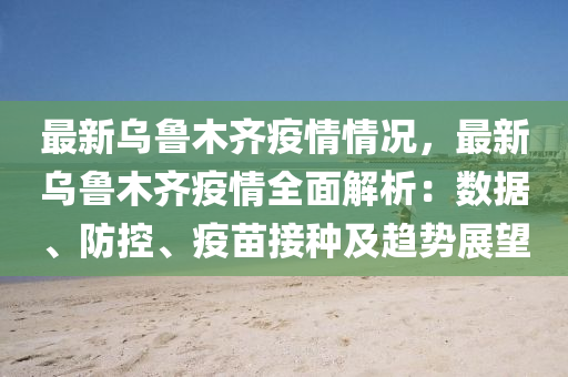 最新乌鲁木齐疫情情况，最新乌鲁木齐疫情全面解析：数据、防控、疫苗接种及趋势展望