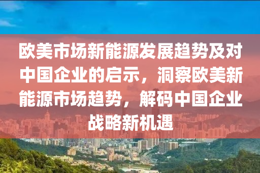 欧美市场新能源发展趋势及对中国企业的启示，洞察欧美新能源市场趋势，解码中国企业战略新机遇