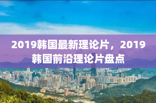 2019韩国最新理论片，2019韩国前沿理论片盘点