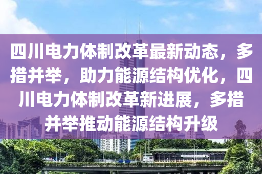 四川电力体制改革最新动态，多措并举，助力能源结构优化，四川电力体制改革新进展，多措并举推动能源结构升级