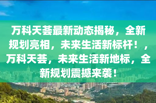 万科天荟最新动态揭秘，全新规划亮相，未来生活新标杆！，万科天荟，未来生活新地标，全新规划震撼来袭！