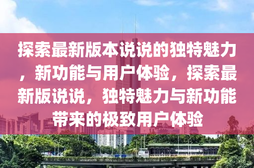 探索最新版本说说的独特魅力，新功能与用户体验，探索最新版说说，独特魅力与新功能带来的极致用户体验