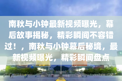 南秋与小钟最新视频曝光，幕后故事揭秘，精彩瞬间不容错过！，南秋与小钟幕后秘境，最新视频曝光，精彩瞬间盘点