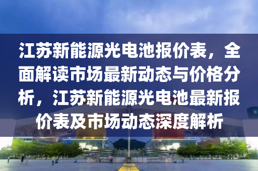 江苏新能源光电池报价表，全面解读市场最新动态与价格分析，江苏新能源光电池最新报价表及市场动态深度解析