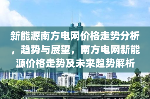 新能源南方电网价格走势分析，趋势与展望，南方电网新能源价格走势及未来趋势解析