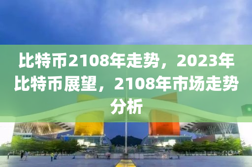 比特币2108年走势，2023年比特币展望，2108年市场走势分析