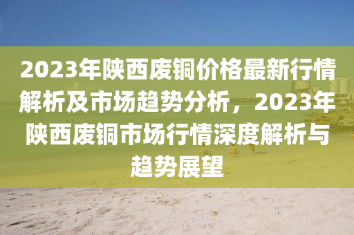 2023年陕西废铜价格最新行情解析及市场趋势分析，2023年陕西废铜市场行情深度解析与趋势展望