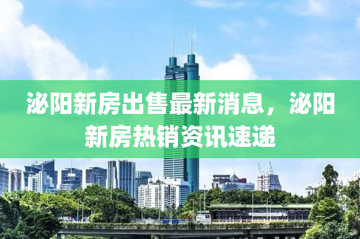 泌阳新房出售最新消息，泌阳新房热销资讯速递