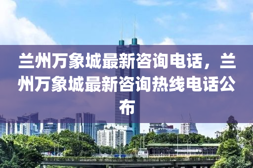 兰州万象城最新咨询电话，兰州万象城最新咨询热线电话公布