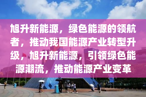 旭升新能源，绿色能源的领航者，推动我国能源产业转型升级，旭升新能源，引领绿色能源潮流，推动能源产业变革