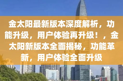 金太阳最新版本深度解析，功能升级，用户体验再升级！，金太阳新版本全面揭秘，功能革新，用户体验全面升级