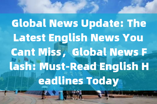 Global News Update: The Latest English News You Cant Miss，Global News Flash: Must-Read English Headlines Today