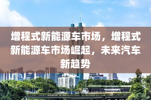 增程式新能源车市场，增程式新能源车市场崛起，未来汽车新趋势