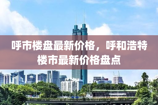 呼市楼盘最新价格，呼和浩特楼市最新价格盘点