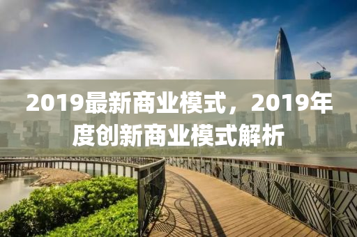 2019最新商业模式，2019年度创新商业模式解析