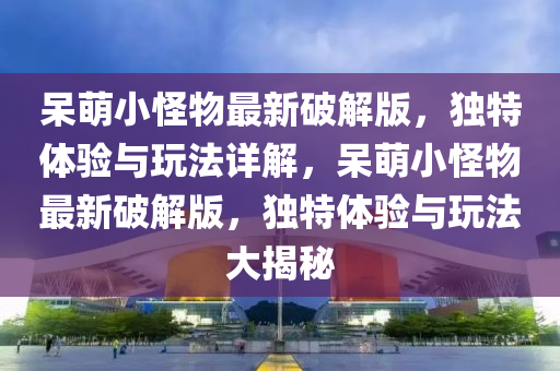 呆萌小怪物最新破解版，独特体验与玩法详解，呆萌小怪物最新破解版，独特体验与玩法大揭秘