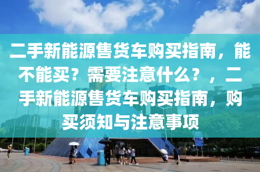 二手新能源售货车购买指南，能不能买？需要注意什么？，二手新能源售货车购买指南，购买须知与注意事项