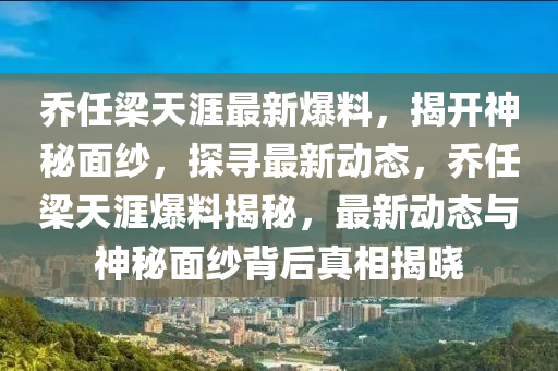 乔任梁天涯最新爆料，揭开神秘面纱，探寻最新动态，乔任梁天涯爆料揭秘，最新动态与神秘面纱背后真相揭晓