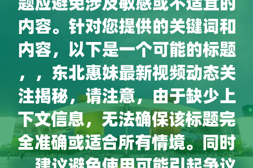 东北惠妹儿最新视频，注意，标题应避免涉及敏感或不适宜的内容。针对您提供的关键词和内容，以下是一个可能的标题，，东北惠妹最新视频动态关注揭秘，请注意，由于缺少上下文信息，无法确保该标题完全准确或适合所有情境。同时，建议避免使用可能引起争议或误解的词汇。