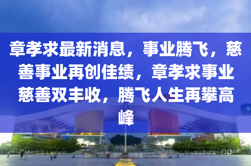 章孝求最新消息，事业腾飞，慈善事业再创佳绩，章孝求事业慈善双丰收，腾飞人生再攀高峰