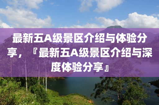 最新五A级景区介绍与体验分享，『最新五A级景区介绍与深度体验分享』