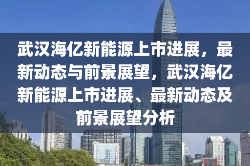 武汉海亿新能源上市进展，最新动态与前景展望，武汉海亿新能源上市进展、最新动态及前景展望分析