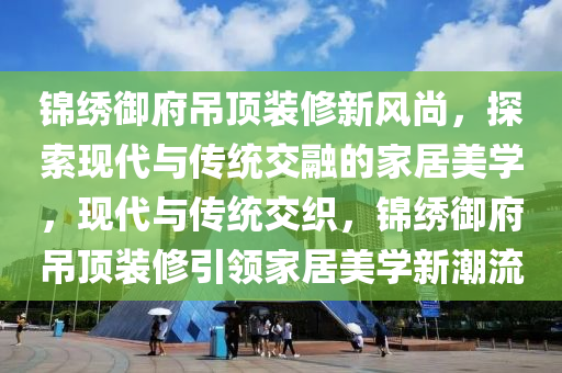 锦绣御府吊顶装修新风尚，探索现代与传统交融的家居美学，现代与传统交织，锦绣御府吊顶装修引领家居美学新潮流