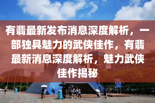 有翡最新发布消息深度解析，一部独具魅力的武侠佳作，有翡最新消息深度解析，魅力武侠佳作揭秘