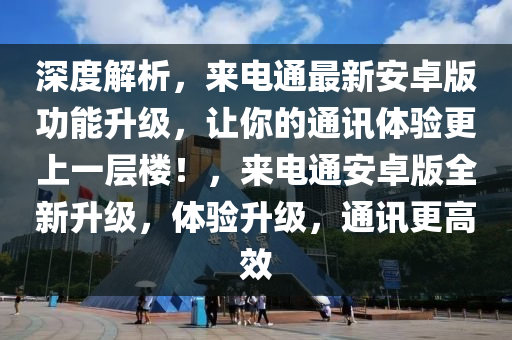 深度解析，来电通最新安卓版功能升级，让你的通讯体验更上一层楼！，来电通安卓版全新升级，体验升级，通讯更高效