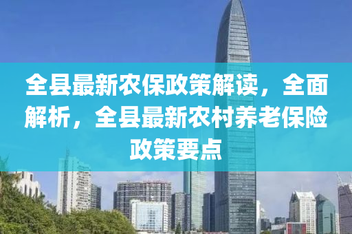 全县最新农保政策解读，全面解析，全县最新农村养老保险政策要点