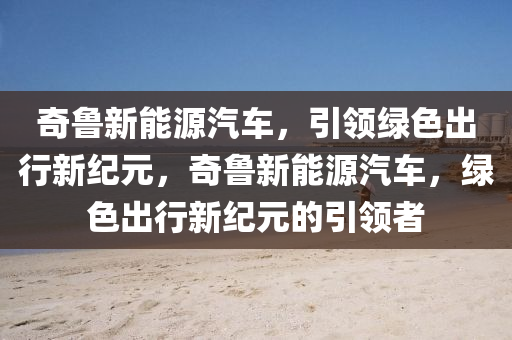 奇鲁新能源汽车，引领绿色出行新纪元，奇鲁新能源汽车，绿色出行新纪元的引领者