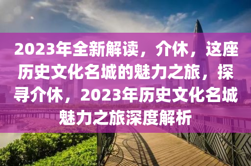 2023年全新解读，介休，这座历史文化名城的魅力之旅，探寻介休，2023年历史文化名城魅力之旅深度解析