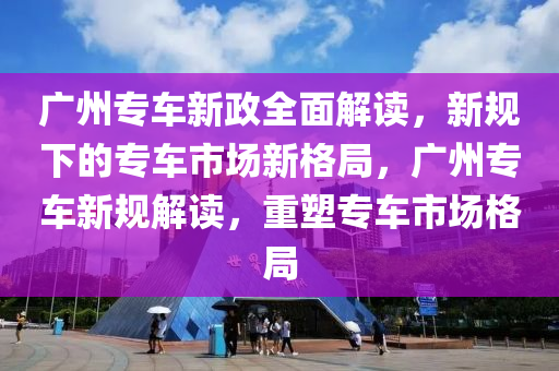 广州专车新政全面解读，新规下的专车市场新格局，广州专车新规解读，重塑专车市场格局