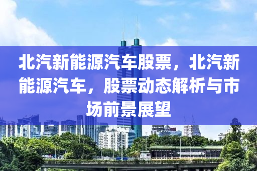 北汽新能源汽车股票，北汽新能源汽车，股票动态解析与市场前景展望