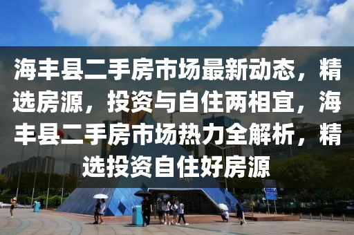 海丰县二手房市场最新动态，精选房源，投资与自住两相宜，海丰县二手房市场热力全解析，精选投资自住好房源