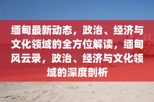 缅甸最新动态，政治、经济与文化领域的全方位解读，缅甸风云录，政治、经济与文化领域的深度剖析