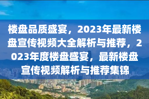 楼盘品质盛宴，2023年最新楼盘宣传视频大全解析与推荐，2023年度楼盘盛宴，最新楼盘宣传视频解析与推荐集锦