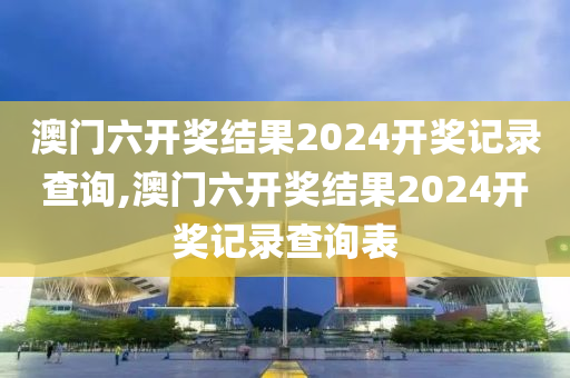 澳门六开奖结果2024开奖记录查询,澳门六开奖结果2024开奖记录查询表